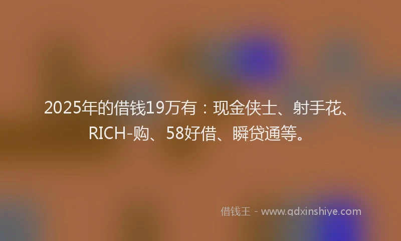 2025年的借钱19万有：现金侠士、射手花、RICH-购、58好借、瞬贷通等。