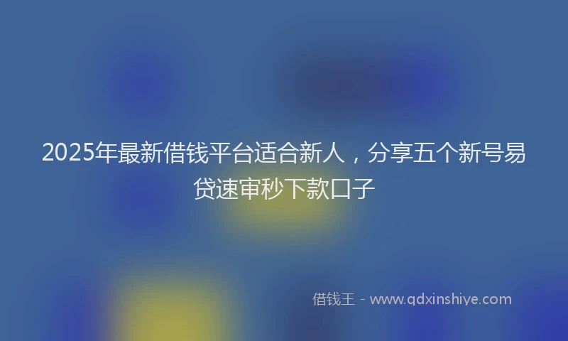2025年最新借钱平台适合新人，分享五个新号易贷速审秒下款口子
