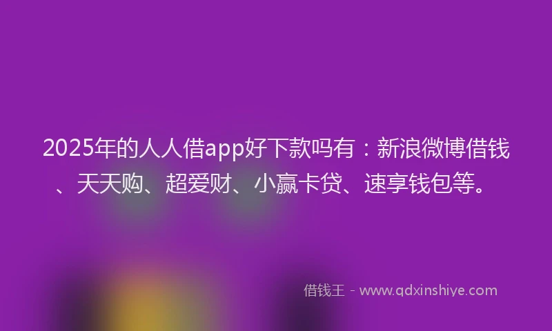 2025年的人人借app好下款吗有：新浪微博借钱、天天购、超爱财、小赢卡贷、速享钱包等。