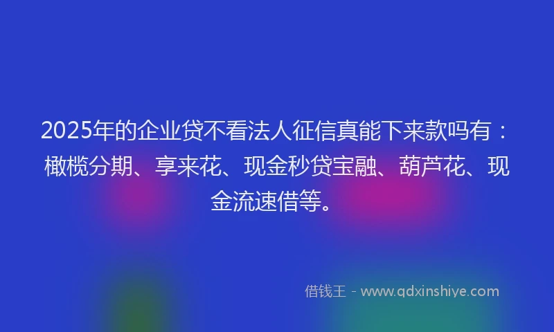 2025年的企业贷不看法人征信真能下来款吗有：橄榄分期、享来花、现金秒贷宝融、葫芦花、现金流速借等。