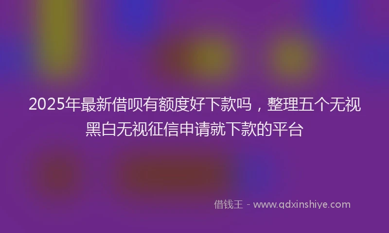 2025年最新借呗有额度好下款吗，整理五个无视黑白无视征信申请就下款的平台