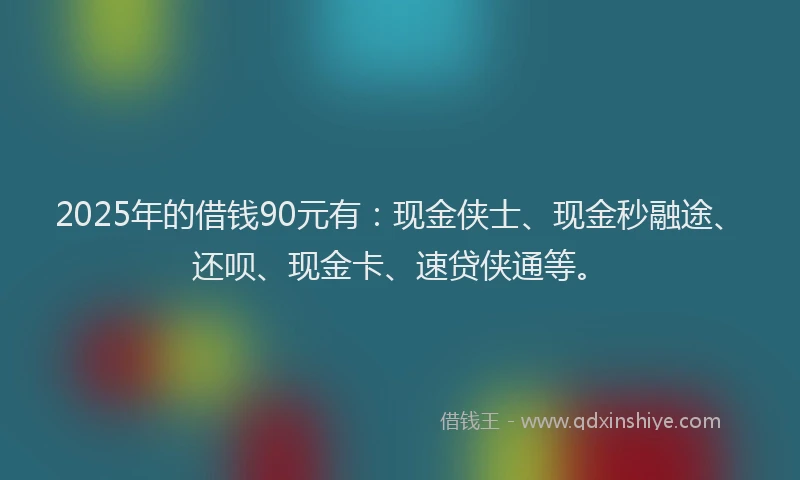 2025年的借钱90元有：现金侠士、现金秒融途、还呗、现金卡、速贷侠通等。