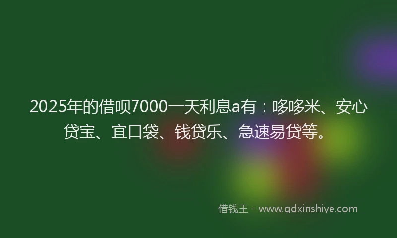 2025年的借呗7000一天利息a有：哆哆米、安心贷宝、宜口袋、钱贷乐、急速易贷等。