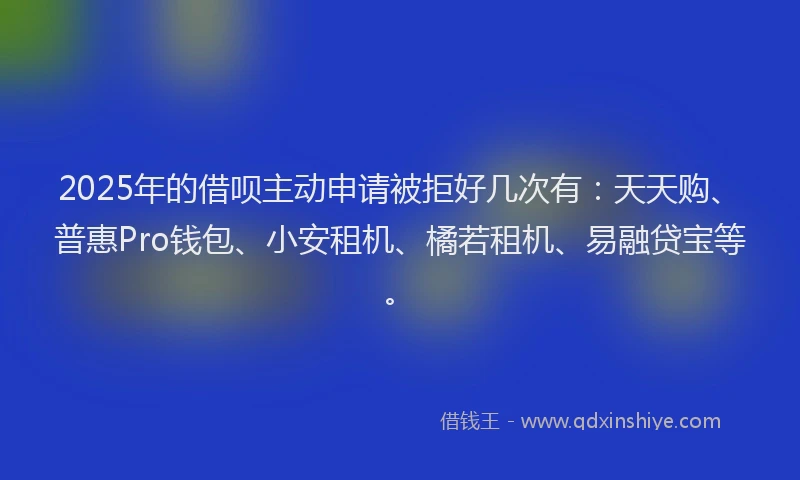 2025年的借呗主动申请被拒好几次有：天天购、普惠Pro钱包、小安租机、橘若租机、易融贷宝等。