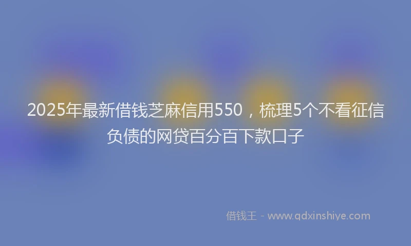 2025年最新借钱芝麻信用550，梳理5个不看征信负债的网贷百分百下款口子