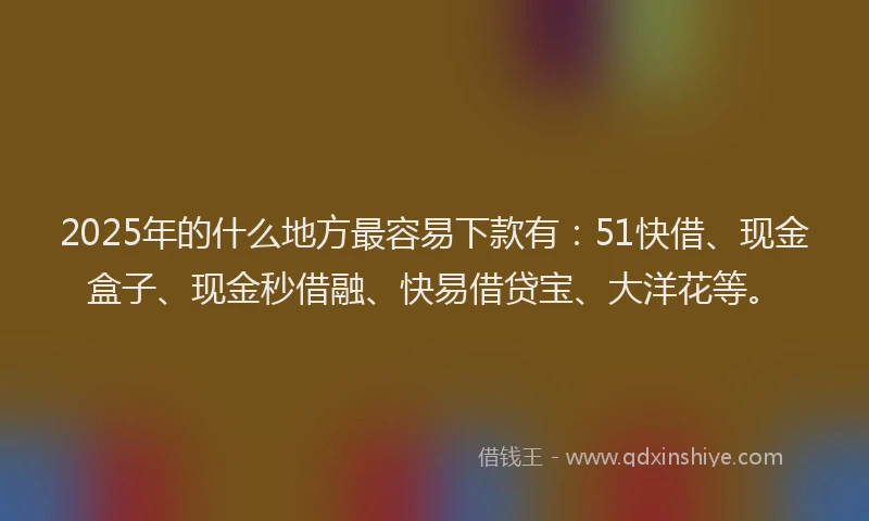 2025年的什么地方最容易下款有：51快借、现金盒子、现金秒借融、快易借贷宝、大洋花等。