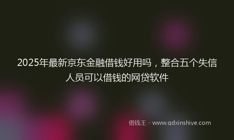 2025年最新京东金融借钱好用吗，整合五个失信人员可以借钱的网贷软件