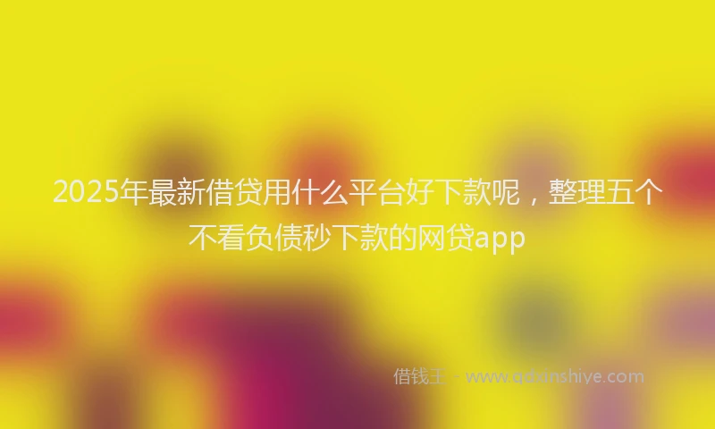 2025年最新借贷用什么平台好下款呢，整理五个不看负债秒下款的网贷app