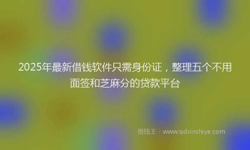 2025年最新借钱软件只需身份证，整理五个不用面签和芝麻分的贷款平台