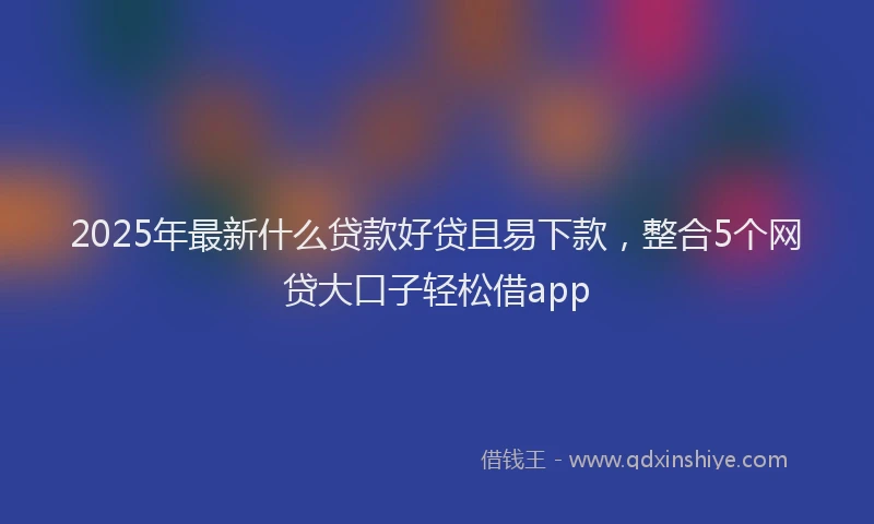 2025年最新什么贷款好贷且易下款，整合5个网贷大口子轻松借app