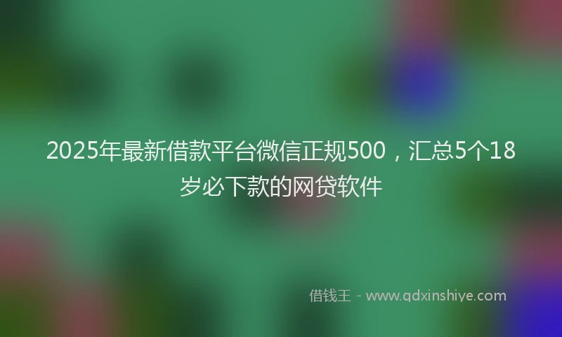 2025年最新借款平台微信正规500，汇总5个18岁必下款的网贷软件
