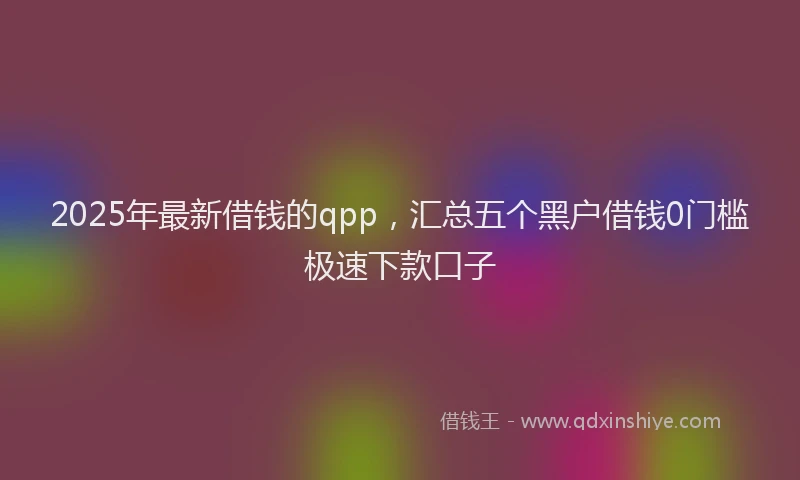 2025年最新借钱的qpp，汇总五个黑户借钱0门槛极速下款口子