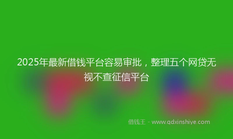 2025年最新借钱平台容易审批，整理五个网贷无视不查征信平台