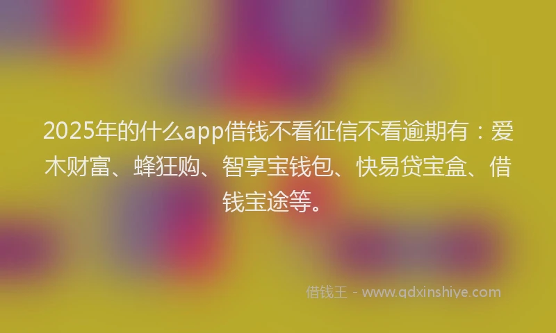 2025年的什么app借钱不看征信不看逾期有：爱木财富、蜂狂购、智享宝钱包、快易贷宝盒、借钱宝途等。