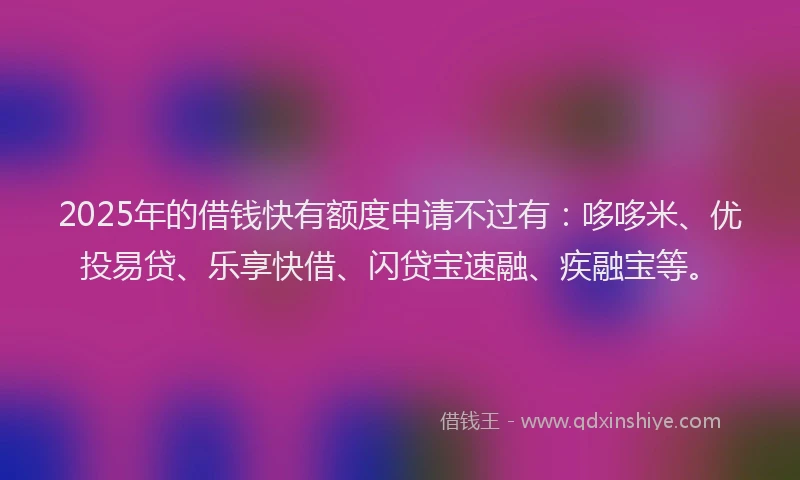 2025年的借钱快有额度申请不过有：哆哆米、优投易贷、乐享快借、闪贷宝速融、疾融宝等。