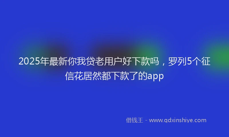 2025年最新你我贷老用户好下款吗，罗列5个征信花居然都下款了的app