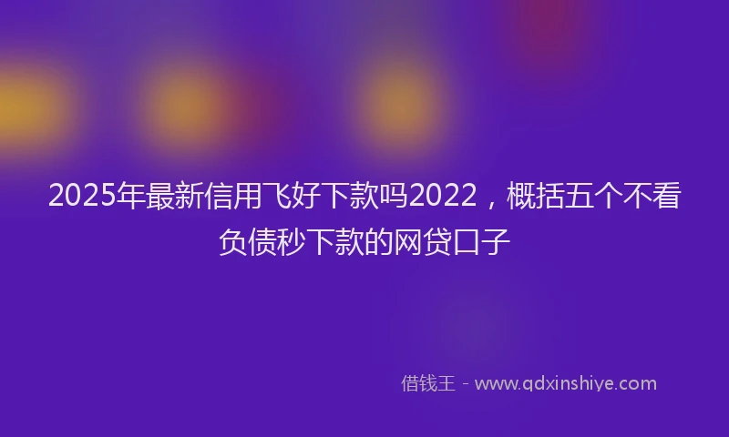 2025年最新信用飞好下款吗2022，概括五个不看负债秒下款的网贷口子