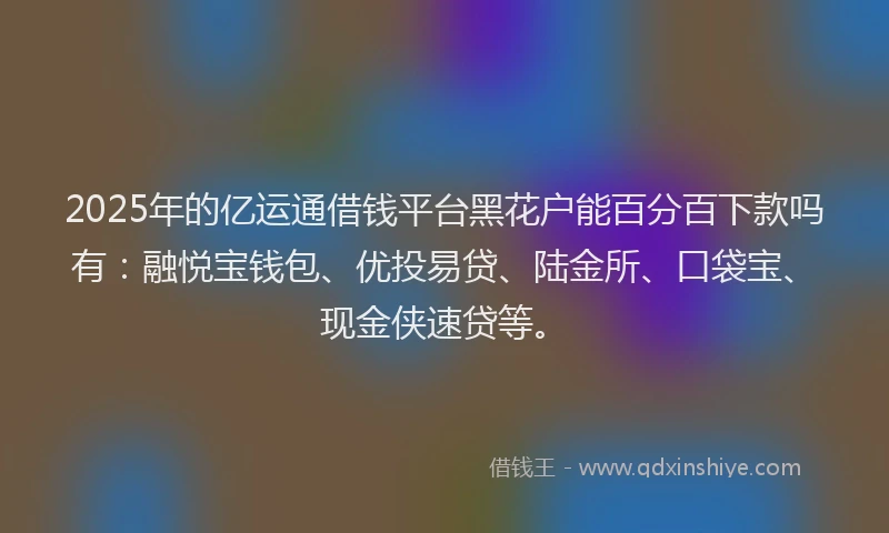 2025年的亿运通借钱平台黑花户能百分百下款吗有：融悦宝钱包、优投易贷、陆金所、口袋宝、现金侠速贷等。