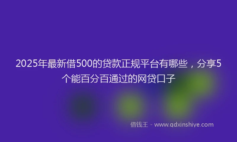 2025年最新借500的贷款正规平台有哪些，分享5个能百分百通过的网贷口子