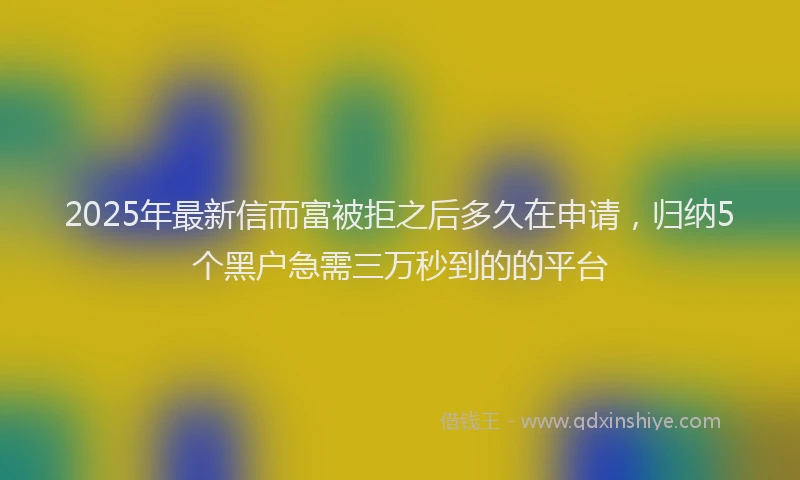 2025年最新信而富被拒之后多久在申请，归纳5个黑户急需三万秒到的的平台
