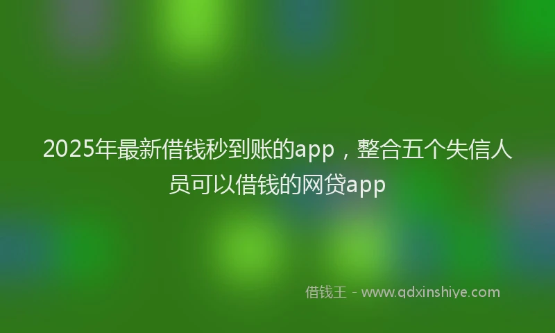 2025年最新借钱秒到账的app，整合五个失信人员可以借钱的网贷app