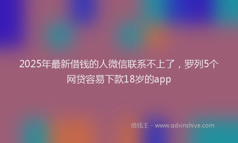 2025年最新借钱的人微信联系不上了，罗列5个网贷容易下款18岁的app