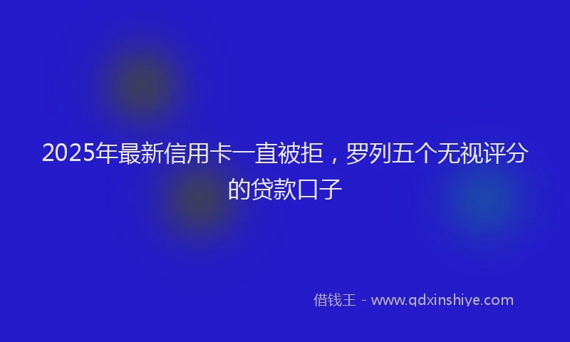 2025年最新信用卡一直被拒，罗列五个无视评分的贷款口子