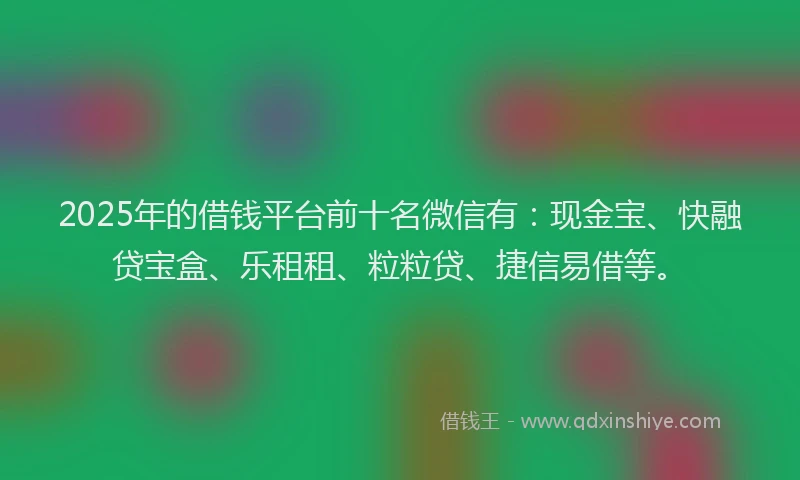 2025年的借钱平台前十名微信有：现金宝、快融贷宝盒、乐租租、粒粒贷、捷信易借等。
