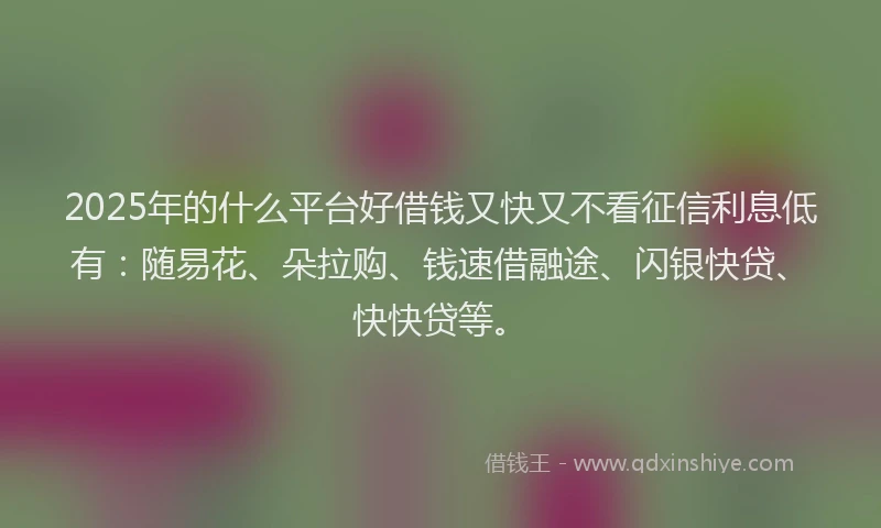 2025年的什么平台好借钱又快又不看征信利息低有：随易花、朵拉购、钱速借融途、闪银快贷、快快贷等。