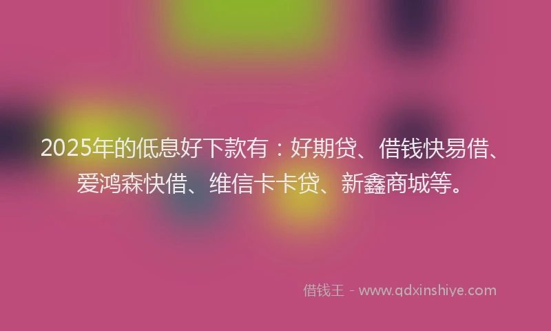 2025年的低息好下款有：好期贷、借钱快易借、爱鸿森快借、维信卡卡贷、新鑫商城等。