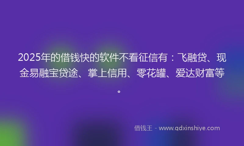 2025年的借钱快的软件不看征信有：飞融贷、现金易融宝贷途、掌上信用、零花罐、爱达财富等。