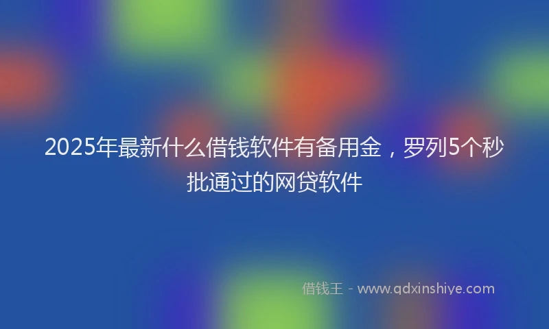 2025年最新什么借钱软件有备用金，罗列5个秒批通过的网贷软件