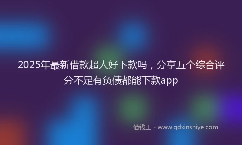 2025年最新借款超人好下款吗，分享五个综合评分不足有负债都能下款app