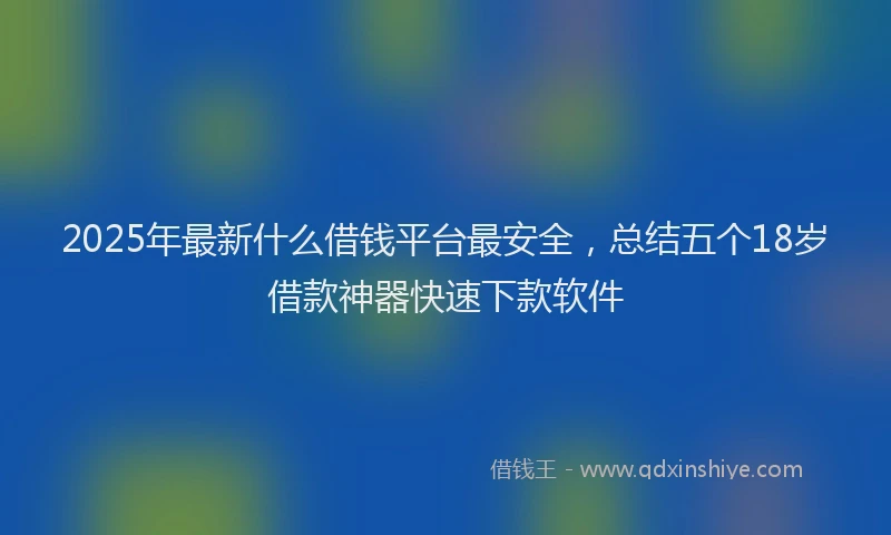 2025年最新什么借钱平台最安全，总结五个18岁借款神器快速下款软件