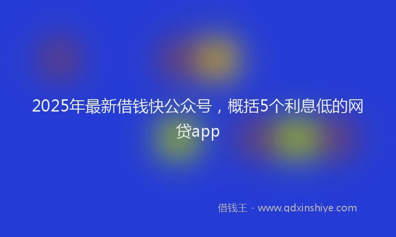 2025年最新借钱快公众号，概括5个利息低的网贷app
