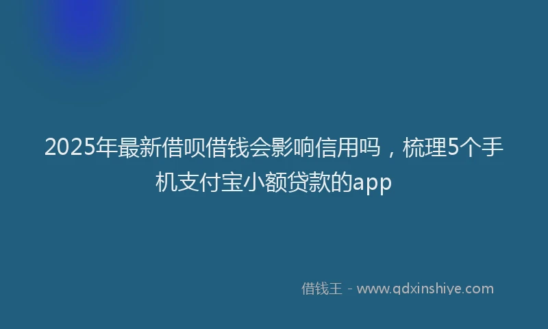 2025年最新借呗借钱会影响信用吗，梳理5个手机支付宝小额贷款的app