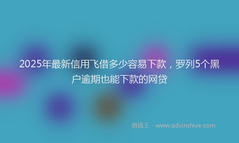 2025年最新信用飞借多少容易下款，罗列5个黑户逾期也能下款的网贷