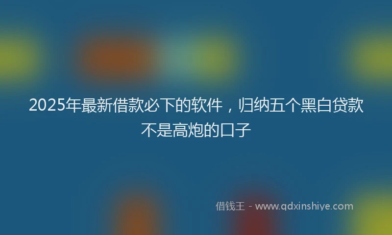 2025年最新借款必下的软件，归纳五个黑白贷款不是高炮的口子