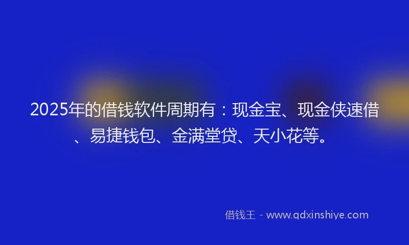 2025年的借钱软件周期有：现金宝、现金侠速借、易捷钱包、金满堂贷、天小花等。
