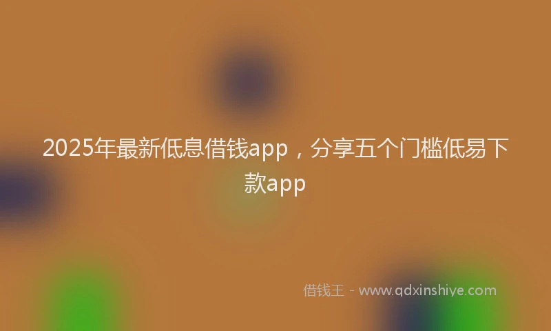 2025年最新低息借钱app，分享五个门槛低易下款app