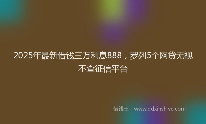 2025年最新借钱三万利息888，罗列5个网贷无视不查征信平台