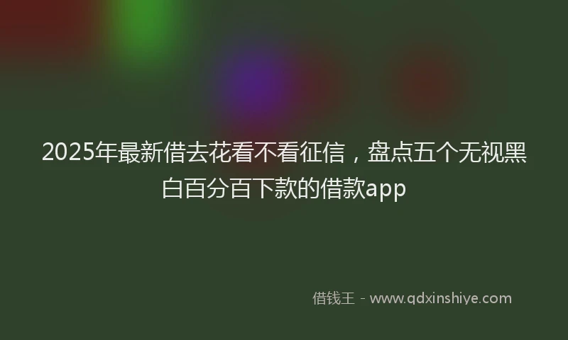 2025年最新借去花看不看征信，盘点五个无视黑白百分百下款的借款app