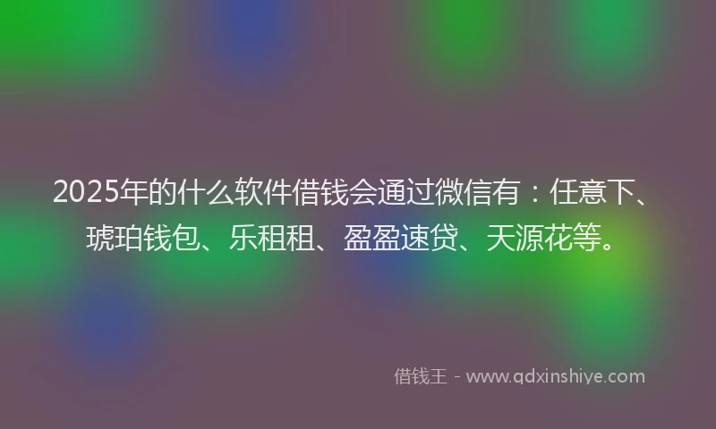 2025年的什么软件借钱会通过微信有：任意下、琥珀钱包、乐租租、盈盈速贷、天源花等。