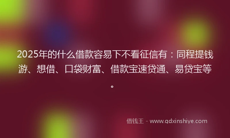 2025年的什么借款容易下不看征信有：同程提钱游、想借、口袋财富、借款宝速贷通、易贷宝等。