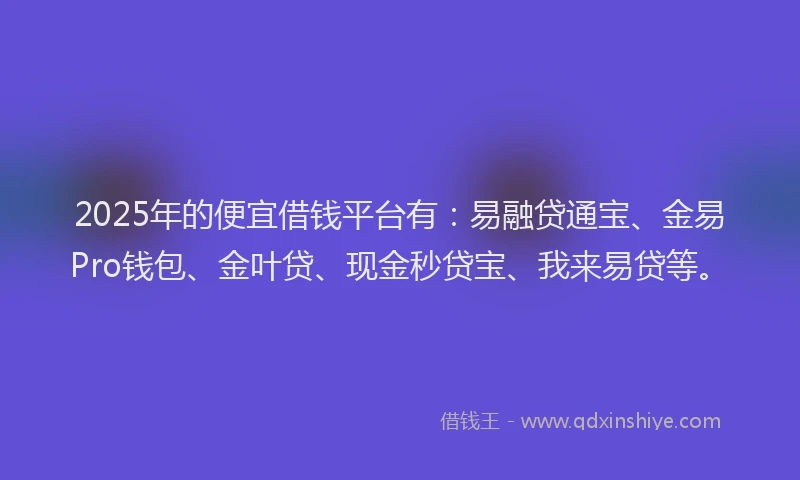 2025年的便宜借钱平台有：易融贷通宝、金易Pro钱包、金叶贷、现金秒贷宝、我来易贷等。