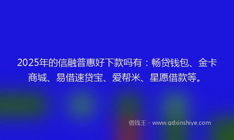 2025年的信融普惠好下款吗有：畅贷钱包、金卡商城、易借速贷宝、爱帮米、星愿借款等。
