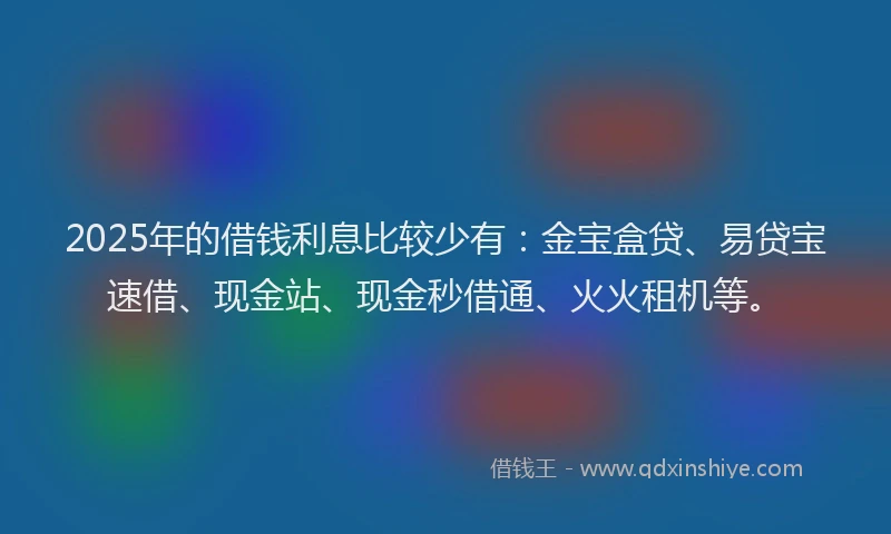 2025年的借钱利息比较少有：金宝盒贷、易贷宝速借、现金站、现金秒借通、火火租机等。