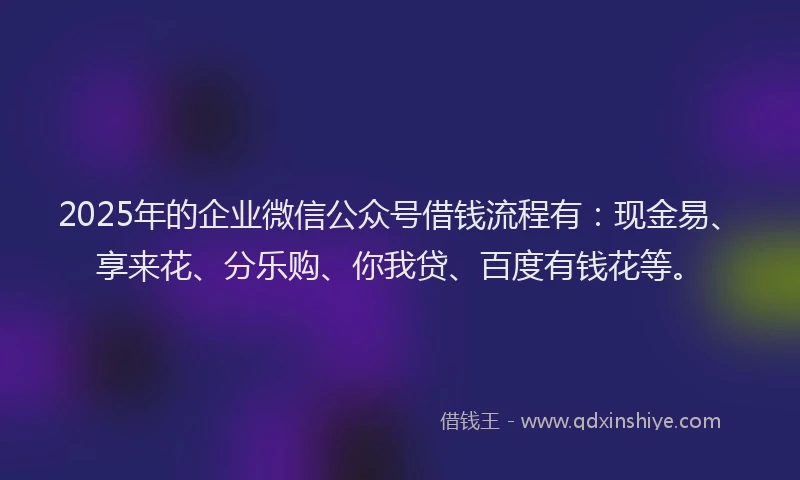 2025年的企业微信公众号借钱流程有：现金易、享来花、分乐购、你我贷、百度有钱花等。