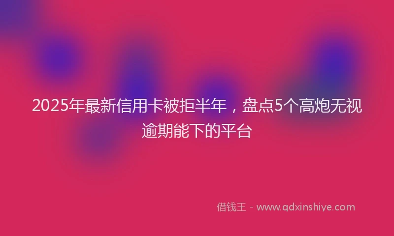 2025年最新信用卡被拒半年，盘点5个高炮无视逾期能下的平台