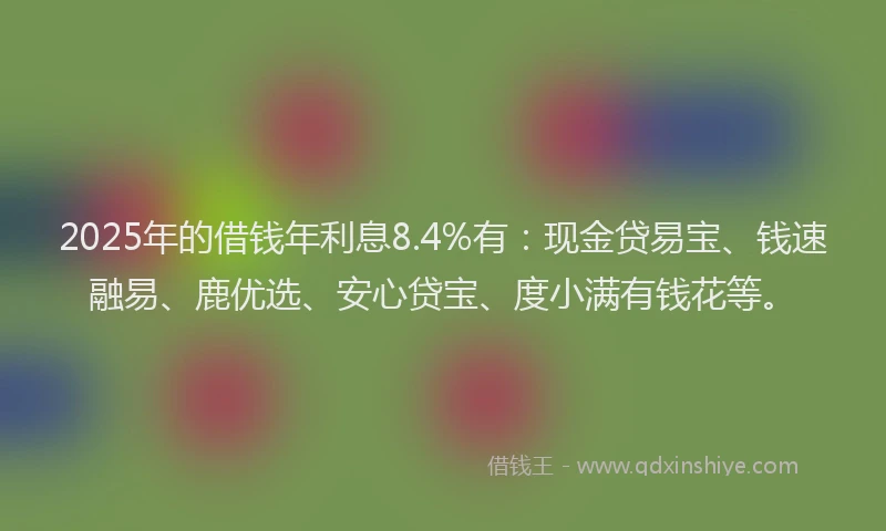 2025年的借钱年利息8.4%有：现金贷易宝、钱速融易、鹿优选、安心贷宝、度小满有钱花等。
